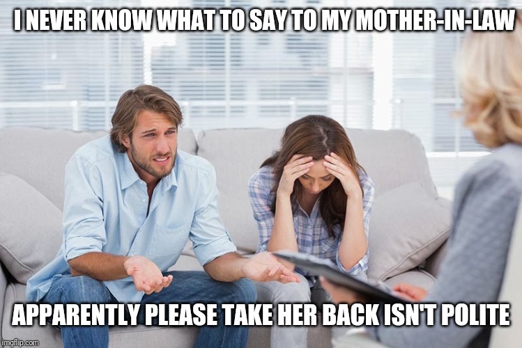 couples therapy | I NEVER KNOW WHAT TO SAY TO MY MOTHER-IN-LAW; APPARENTLY PLEASE TAKE HER BACK ISN'T POLITE | image tagged in couples therapy | made w/ Imgflip meme maker