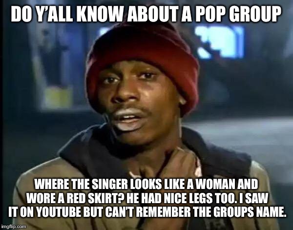 Serious question | DO Y’ALL KNOW ABOUT A POP GROUP; WHERE THE SINGER LOOKS LIKE A WOMAN AND WORE A RED SKIRT? HE HAD NICE LEGS TOO. I SAW IT ON YOUTUBE BUT CAN’T REMEMBER THE GROUPS NAME. | image tagged in memes,y'all got any more of that | made w/ Imgflip meme maker