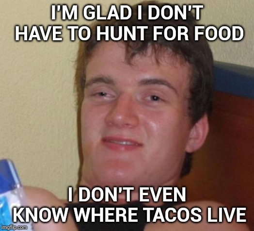 10 Guy Meme | I'M GLAD I DON'T HAVE TO HUNT FOR FOOD I DON'T EVEN KNOW WHERE TACOS LIVE | image tagged in memes,10 guy | made w/ Imgflip meme maker