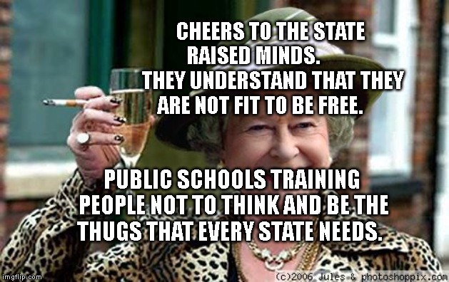 Queen Elizabeth | CHEERS TO THE STATE RAISED MINDS.          THEY UNDERSTAND THAT THEY ARE NOT FIT TO BE FREE. PUBLIC SCHOOLS TRAINING PEOPLE NOT TO THINK AND BE THE THUGS THAT EVERY STATE NEEDS. | image tagged in queen elizabeth | made w/ Imgflip meme maker