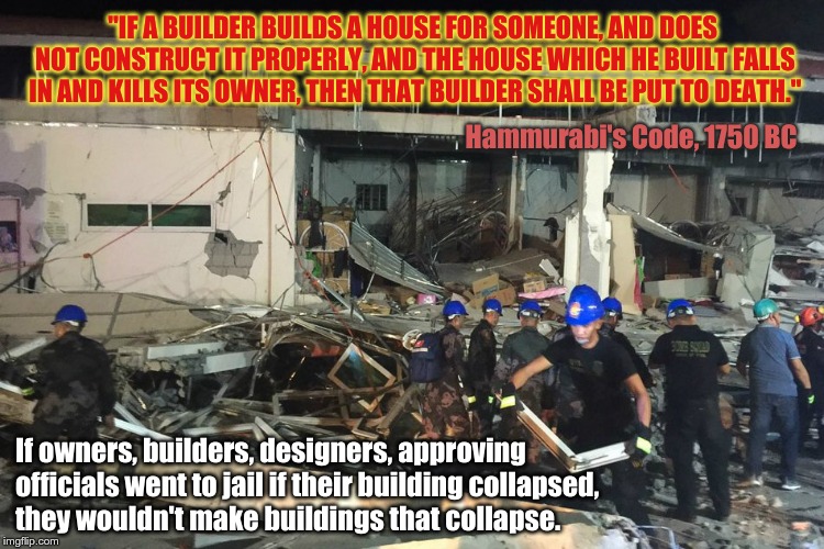 Philippines Earthquake | "IF A BUILDER BUILDS A HOUSE FOR SOMEONE, AND DOES NOT CONSTRUCT IT PROPERLY, AND THE HOUSE WHICH HE BUILT FALLS IN AND KILLS ITS OWNER, THEN THAT BUILDER SHALL BE PUT TO DEATH."; Hammurabi's Code, 1750 BC; If owners, builders, designers, approving officials went to jail if their building collapsed,         they wouldn't make buildings that collapse. | image tagged in luzonquake,visayasquake,philippines,earthquake,bigone,luzon quake | made w/ Imgflip meme maker