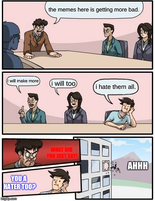 Boardroom Meeting Suggestion Meme | the memes here is getting more bad. I will make more; i will too; i hate them all. WHAT DID YOU JUST SAY! AHHH; YOU A HATER TOO? | image tagged in memes,boardroom meeting suggestion | made w/ Imgflip meme maker