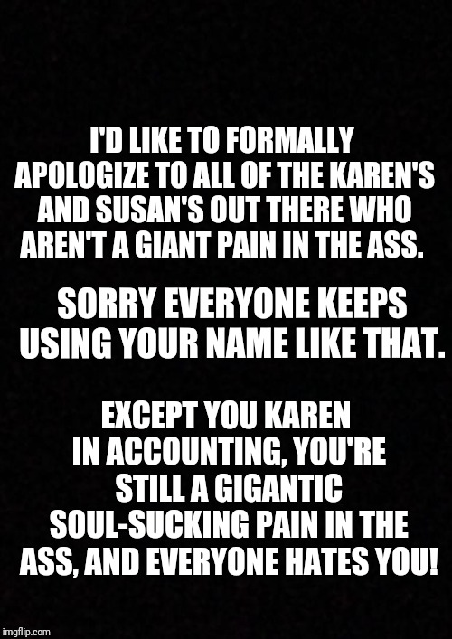 Blank  | I'D LIKE TO FORMALLY APOLOGIZE TO ALL OF THE KAREN'S AND SUSAN'S OUT THERE WHO AREN'T A GIANT PAIN IN THE ASS. SORRY EVERYONE KEEPS USING YOUR NAME LIKE THAT. EXCEPT YOU KAREN IN ACCOUNTING, YOU'RE STILL A GIGANTIC SOUL-SUCKING PAIN IN THE ASS, AND EVERYONE HATES YOU! | image tagged in blank | made w/ Imgflip meme maker