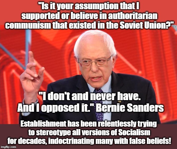 "Is it your assumption that I supported or believe in authoritarian communism that existed in the Soviet Union?"; "I don't and never have. And I opposed it." Bernie Sanders; Establishment has been relentlessly trying to stereotype all versions of Socialism for decades, indoctrinating many with false beliefs! | made w/ Imgflip meme maker