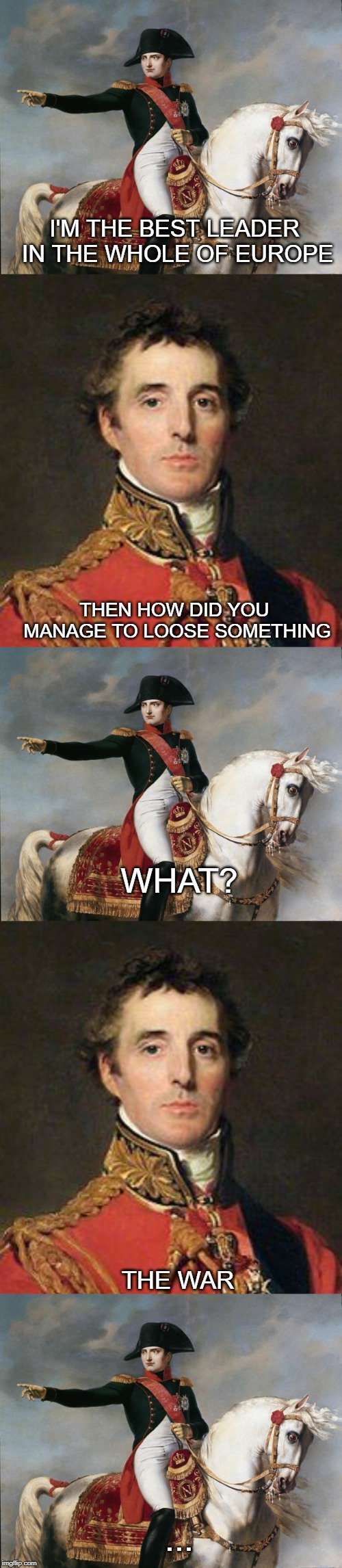 Napoleon | I'M THE BEST LEADER IN THE WHOLE OF EUROPE; THEN HOW DID YOU MANAGE TO LOOSE SOMETHING; WHAT? THE WAR; ... | image tagged in napoleon bonaparte,memes | made w/ Imgflip meme maker