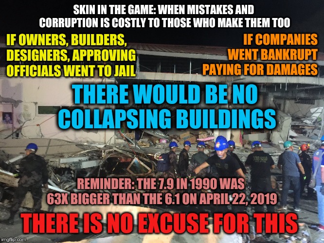 Philippines Earthquake | SKIN IN THE GAME: WHEN MISTAKES AND CORRUPTION IS COSTLY TO THOSE WHO MAKE THEM TOO; IF OWNERS, BUILDERS, DESIGNERS, APPROVING OFFICIALS WENT TO JAIL; IF COMPANIES WENT BANKRUPT PAYING FOR DAMAGES; THERE WOULD BE NO COLLAPSING BUILDINGS; REMINDER: THE 7.9 IN 1990 WAS 63X BIGGER THAN THE 6.1 ON APRIL 22, 2019; THERE IS NO EXCUSE FOR THIS | image tagged in luzon quake,visayas quake,earthquake,philippines,the big one is coming | made w/ Imgflip meme maker