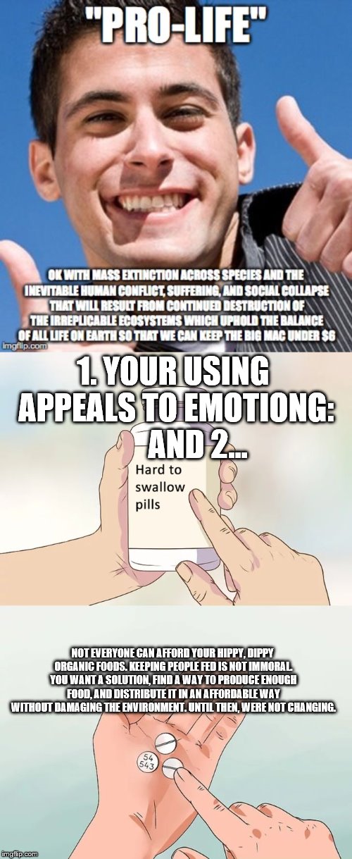 I think the original was made by a PETA member | 1. YOUR USING APPEALS TO EMOTIONG:        AND 2... NOT EVERYONE CAN AFFORD YOUR HIPPY, DIPPY ORGANIC FOODS. KEEPING PEOPLE FED IS NOT IMMORAL. YOU WANT A SOLUTION, FIND A WAY TO PRODUCE ENOUGH FOOD, AND DISTRIBUTE IT IN AN AFFORDABLE WAY WITHOUT DAMAGING THE ENVIRONMENT. UNTIL THEN, WERE NOT CHANGING. | image tagged in memes,hard to swallow pills,peta,pro-life,fast food,no real solution | made w/ Imgflip meme maker