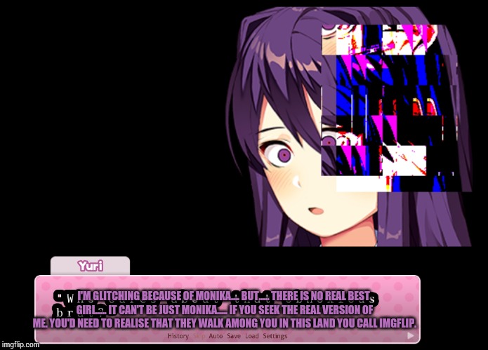 Who's the real life version of Yuri? Read the tags.... | I'M GLITCHING BECAUSE OF MONIKA.... BUT..... THERE IS NO REAL BEST GIRL..... IT CAN'T BE JUST MONIKA..... IF YOU SEEK THE REAL VERSION OF ME. YOU'D NEED TO REALISE THAT THEY WALK AMONG YOU IN THIS LAND YOU CALL IMGFLIP. | image tagged in psst,im the real life version of yuri,in case ya didnt know,and its me blaze the blaziken | made w/ Imgflip meme maker