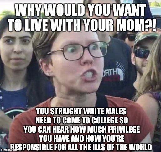 Triggered feminist | WHY WOULD YOU WANT TO LIVE WITH YOUR MOM?! YOU STRAIGHT WHITE MALES NEED TO COME TO COLLEGE SO YOU CAN HEAR HOW MUCH PRIVILEGE YOU HAVE AND HOW YOU’RE RESPONSIBLE FOR ALL THE ILLS OF THE WORLD | image tagged in triggered feminist | made w/ Imgflip meme maker
