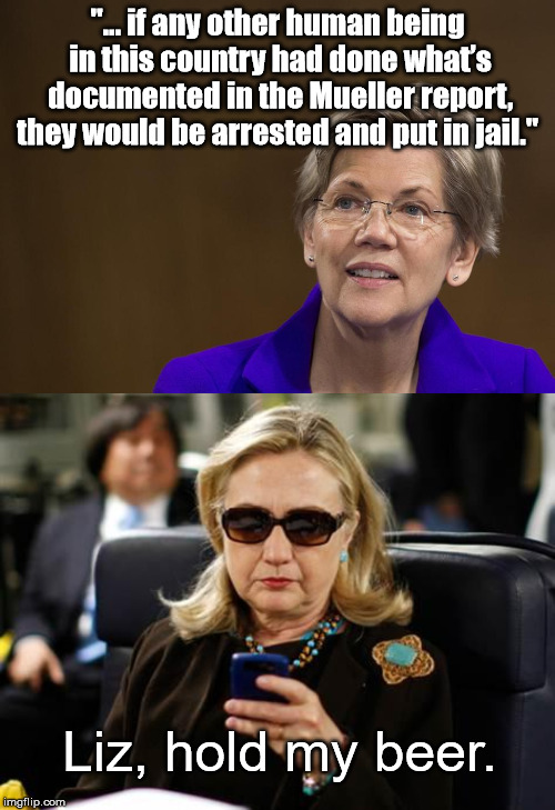 Challenge Accepted | "... if any other human being in this country had done what’s documented in the Mueller report, they would be arrested and put in jail."; Liz, hold my beer. | image tagged in memes,hillary clinton cellphone,elizabeth warren,mueller time,mueller | made w/ Imgflip meme maker