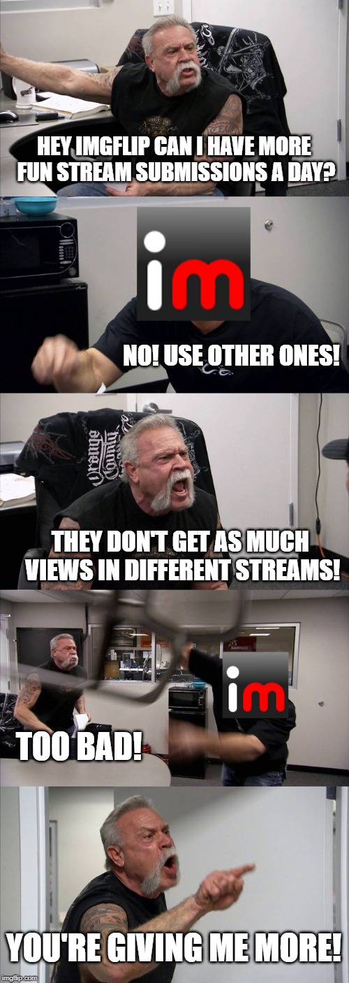 American Chopper Argument | HEY IMGFLIP CAN I HAVE MORE FUN STREAM SUBMISSIONS A DAY? NO! USE OTHER ONES! THEY DON'T GET AS MUCH VIEWS IN DIFFERENT STREAMS! TOO BAD! YOU'RE GIVING ME MORE! | image tagged in memes,american chopper argument | made w/ Imgflip meme maker