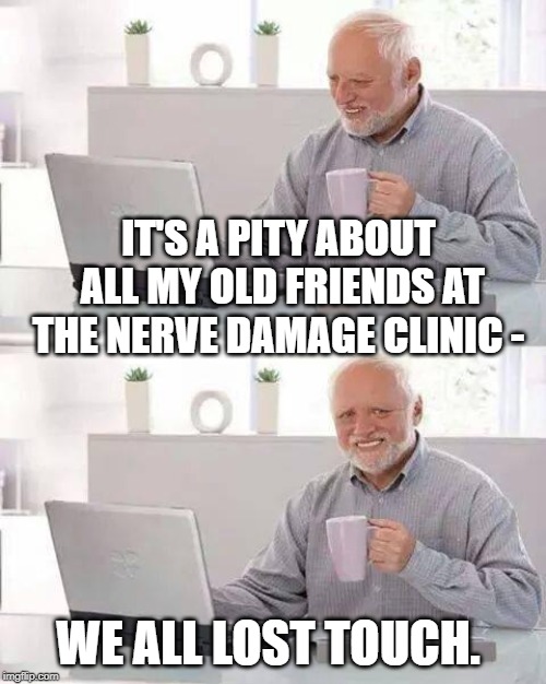 Hide the Pain Harold | IT'S A PITY ABOUT ALL MY OLD FRIENDS AT THE NERVE DAMAGE CLINIC -; WE ALL LOST TOUCH. | image tagged in memes,hide the pain harold | made w/ Imgflip meme maker