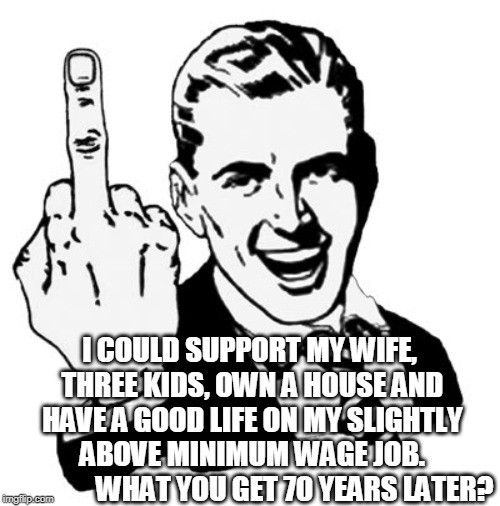 1950s Middle Finger | I COULD SUPPORT MY WIFE, THREE KIDS, OWN A HOUSE AND HAVE A GOOD LIFE ON MY SLIGHTLY ABOVE MINIMUM WAGE JOB. 














WHAT YOU GET 70 YEARS LATER? | image tagged in memes,1950s middle finger | made w/ Imgflip meme maker