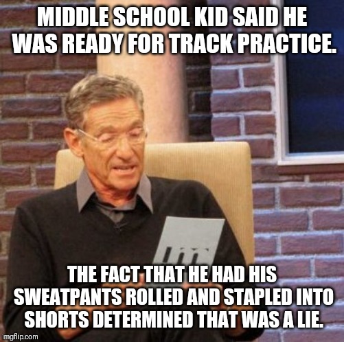 Maury Lie Detector | MIDDLE SCHOOL KID SAID HE WAS READY FOR TRACK PRACTICE. THE FACT THAT HE HAD HIS SWEATPANTS ROLLED AND STAPLED INTO SHORTS DETERMINED THAT WAS A LIE. | image tagged in memes,maury lie detector | made w/ Imgflip meme maker