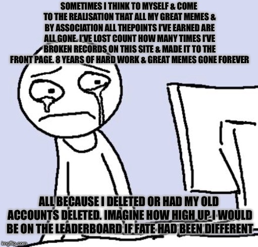 Press ‘F’ for respects |  SOMETIMES I THINK TO MYSELF & COME TO THE REALISATION THAT ALL MY GREAT MEMES & BY ASSOCIATION ALL THEPOINTS I’VE EARNED ARE ALL GONE. I’VE LOST COUNT HOW MANY TIMES I’VE BROKEN RECORDS ON THIS SITE & MADE IT TO THE FRONT PAGE. 8 YEARS OF HARD WORK & GREAT MEMES GONE FOREVER; ALL BECAUSE I DELETED OR HAD MY OLD ACCOUNTS DELETED. IMAGINE HOW HIGH UP I WOULD BE ON THE LEADERBOARD IF FATE HAD BEEN DIFFERENT | image tagged in press f to pay respects,deleted accounts,leaderboard,front page,depressing meme week | made w/ Imgflip meme maker