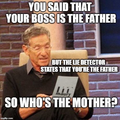 Maury Lie Detector | YOU SAID THAT YOUR BOSS IS THE FATHER; BUT THE LIE DETECTOR STATES THAT YOU'RE THE FATHER; SO WHO'S THE MOTHER? | image tagged in memes,maury lie detector | made w/ Imgflip meme maker