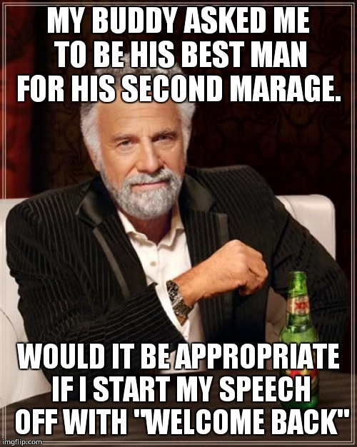The Most Interesting Man In The World | MY BUDDY ASKED ME TO BE HIS BEST MAN FOR HIS SECOND MARAGE. WOULD IT BE APPROPRIATE IF I START MY SPEECH OFF WITH "WELCOME BACK" | image tagged in memes,the most interesting man in the world | made w/ Imgflip meme maker