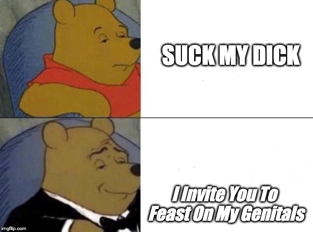Tuxedo Winnie The Pooh Meme | SUCK MY DICK; I Invite You To Feast On My Genitals | image tagged in tuxedo winnie the pooh | made w/ Imgflip meme maker