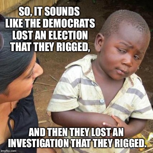 Third World Skeptical Kid | SO, IT SOUNDS LIKE THE DEMOCRATS LOST AN ELECTION THAT THEY RIGGED, AND THEN THEY LOST AN INVESTIGATION THAT THEY RIGGED. | image tagged in memes,third world skeptical kid | made w/ Imgflip meme maker