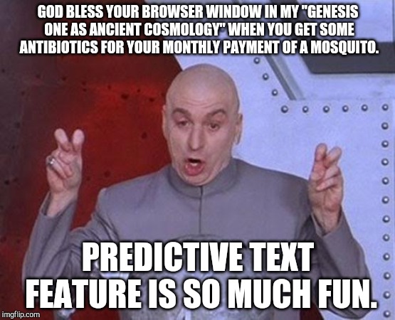 Dr Evil Laser Meme | GOD BLESS YOUR BROWSER WINDOW IN MY "GENESIS ONE AS ANCIENT COSMOLOGY" WHEN YOU GET SOME ANTIBIOTICS FOR YOUR MONTHLY PAYMENT OF A MOSQUITO. PREDICTIVE TEXT FEATURE IS SO MUCH FUN. | image tagged in memes,dr evil laser | made w/ Imgflip meme maker