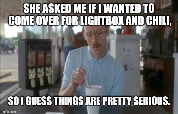 Netflix and Chill | SHE ASKED ME IF I WANTED TO COME OVER FOR LIGHTBOX AND CHILI, SO I GUESS THINGS ARE PRETTY SERIOUS. | image tagged in memes,so i guess you can say things are getting pretty serious,netflix,lightbox,chili | made w/ Imgflip meme maker