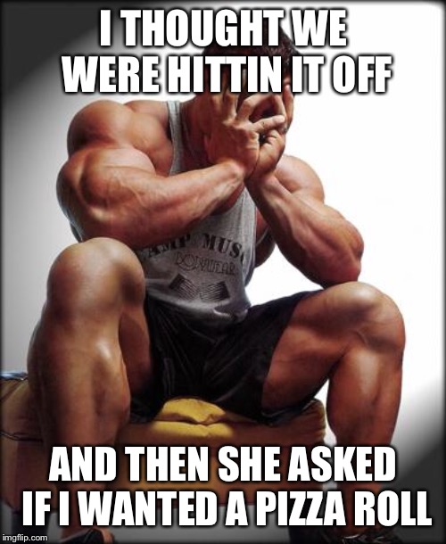 Depressed Bodybuilder | I THOUGHT WE WERE HITTIN IT OFF AND THEN SHE ASKED IF I WANTED A PIZZA ROLL | image tagged in depressed bodybuilder | made w/ Imgflip meme maker