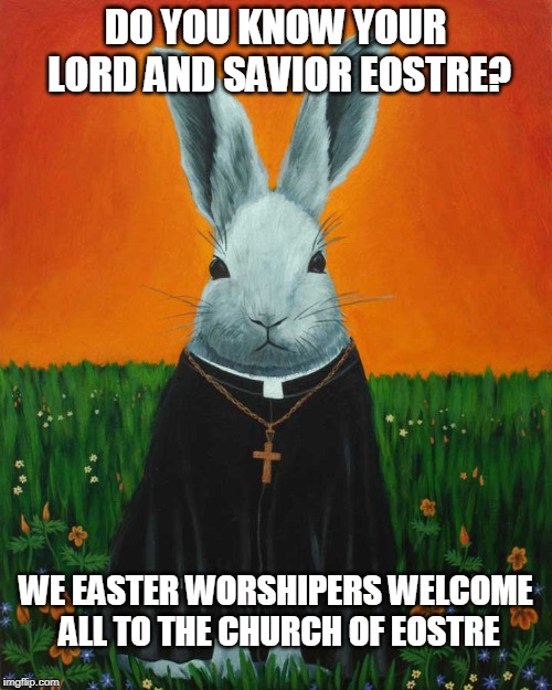 Easter Worshiper | DO YOU KNOW YOUR LORD AND SAVIOR EOSTRE? WE EASTER WORSHIPERS WELCOME ALL TO THE CHURCH OF EOSTRE | image tagged in easter,bunny,christian,jokes,leftists,worship | made w/ Imgflip meme maker