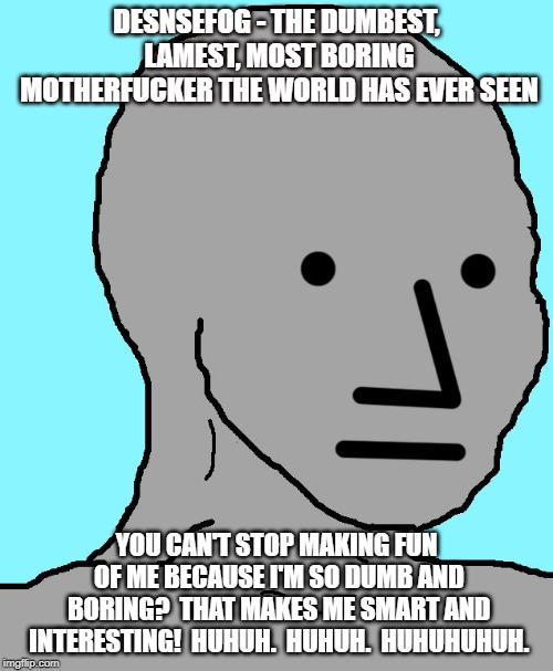 NPC Meme | DESNSEFOG - THE DUMBEST, LAMEST, MOST BORING MOTHERFUCKER THE WORLD HAS EVER SEEN; YOU CAN'T STOP MAKING FUN OF ME BECAUSE I'M SO DUMB AND BORING?  THAT MAKES ME SMART AND INTERESTING!  HUHUH.  HUHUH.  HUHUHUHUH. | image tagged in memes,npc | made w/ Imgflip meme maker