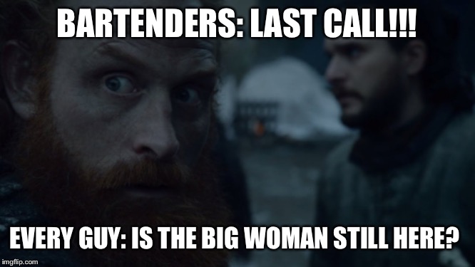 Tormund | BARTENDERS: LAST CALL!!! EVERY GUY: IS THE BIG WOMAN STILL HERE? | image tagged in tormund | made w/ Imgflip meme maker