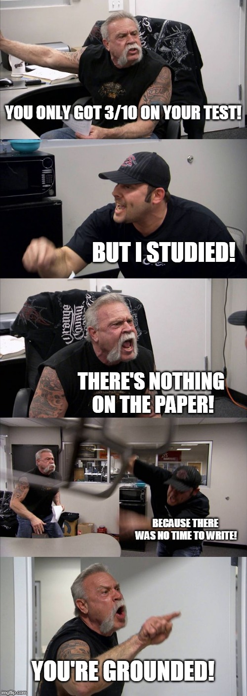 American Chopper Argument Meme | YOU ONLY GOT 3/10 ON YOUR TEST! BUT I STUDIED! THERE'S NOTHING ON THE PAPER! BECAUSE THERE WAS NO TIME TO WRITE! YOU'RE GROUNDED! | image tagged in memes,american chopper argument | made w/ Imgflip meme maker