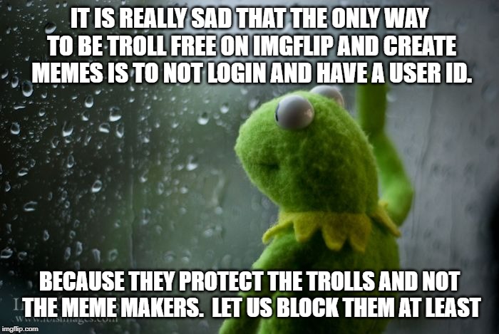 kermit window | IT IS REALLY SAD THAT THE ONLY WAY TO BE TROLL FREE ON IMGFLIP AND CREATE MEMES IS TO NOT LOGIN AND HAVE A USER ID. BECAUSE THEY PROTECT THE TROLLS AND NOT THE MEME MAKERS.  LET US BLOCK THEM AT LEAST | image tagged in kermit window | made w/ Imgflip meme maker