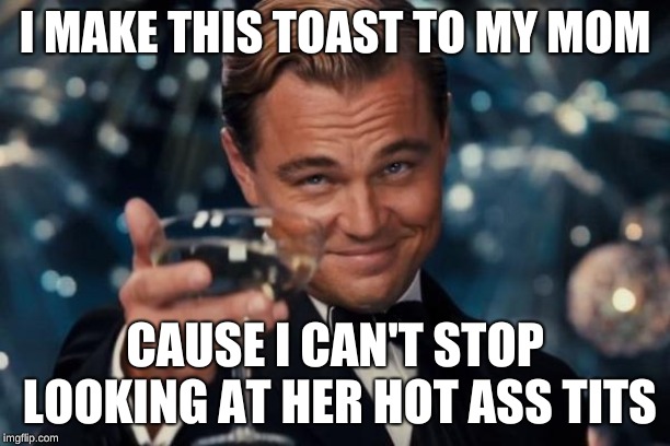 Leonardo Dicaprio Cheers Meme | I MAKE THIS TOAST TO MY MOM; CAUSE I CAN'T STOP LOOKING AT HER HOT ASS TITS | image tagged in memes,leonardo dicaprio cheers | made w/ Imgflip meme maker