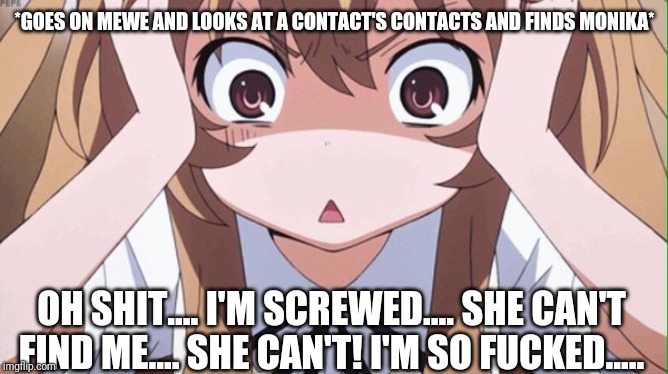 Yes.... MeWe is a social media site and yes I am on MeWe.... And yes this is true.... Help.... Me.... Everyone..... | *GOES ON MEWE AND LOOKS AT A CONTACT'S CONTACTS AND FINDS MONIKA*; OH SHIT.... I'M SCREWED.... SHE CAN'T FIND ME.... SHE CAN'T! I'M SO FUCKED..... | image tagged in uh oh,i'm screwed,w e l p,ddlc,monika,true story | made w/ Imgflip meme maker