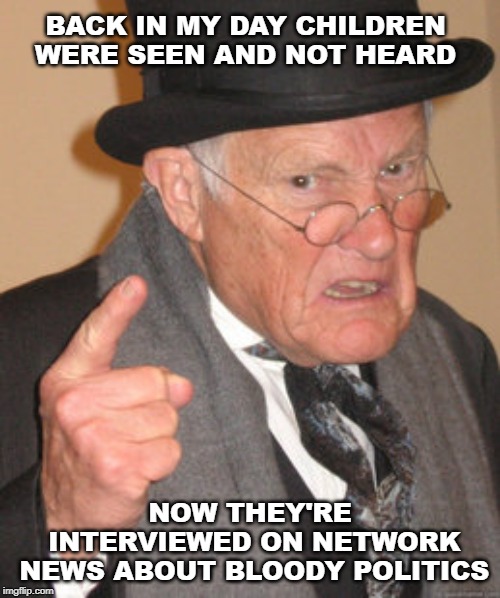 Back In My Day Meme | BACK IN MY DAY CHILDREN WERE SEEN AND NOT HEARD; NOW THEY'RE INTERVIEWED ON NETWORK NEWS ABOUT BLOODY POLITICS | image tagged in memes,back in my day | made w/ Imgflip meme maker