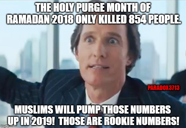 The 2019 Ramadan Holy Purge Month is almost here! | THE HOLY PURGE MONTH OF RAMADAN 2018 ONLY KILLED 854 PEOPLE. PARADOX3713; MUSLIMS WILL PUMP THOSE NUMBERS UP IN 2019!  THOSE ARE ROOKIE NUMBERS! | image tagged in memes,islam,muslim,terrorism,hate crime,ramadan | made w/ Imgflip meme maker