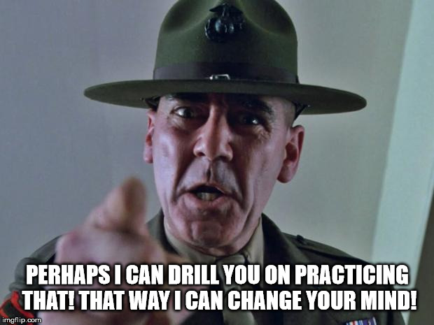 Drill Sergeant | PERHAPS I CAN DRILL YOU ON PRACTICING THAT! THAT WAY I CAN CHANGE YOUR MIND! | image tagged in drill sergeant | made w/ Imgflip meme maker