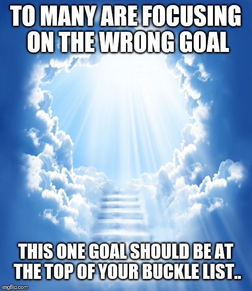 Jroc113 | TO MANY ARE FOCUSING ON THE WRONG GOAL; THIS ONE GOAL SHOULD BE AT THE TOP OF YOUR BUCKLE LIST.. | image tagged in heaven | made w/ Imgflip meme maker