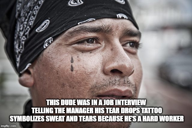 tear drop | THIS DUDE WAS IN A JOB INTERVIEW TELLING THE MANAGER HIS TEAR DROPS TATTOO SYMBOLIZES SWEAT AND TEARS BECAUSE HE'S A HARD WORKER | image tagged in tear drop | made w/ Imgflip meme maker