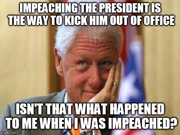 smiling bill clinton | IMPEACHING THE PRESIDENT IS THE WAY TO KICK HIM OUT OF OFFICE; ISN'T THAT WHAT HAPPENED TO ME WHEN I WAS IMPEACHED? | image tagged in smiling bill clinton | made w/ Imgflip meme maker