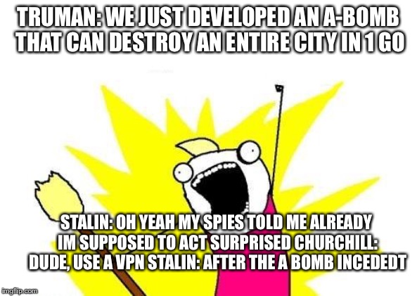 X All The Y | TRUMAN: WE JUST DEVELOPED AN A-BOMB THAT CAN DESTROY AN ENTIRE CITY IN 1 GO; STALIN: OH YEAH MY SPIES TOLD ME ALREADY IM SUPPOSED TO ACT SURPRISED CHURCHILL: DUDE, USE A VPN STALIN: AFTER THE A BOMB INCEDEDT | image tagged in memes,x all the y | made w/ Imgflip meme maker