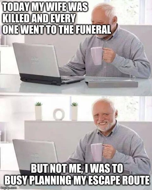 Hide the Pain Harold Meme | TODAY MY WIFE WAS KILLED AND EVERY ONE WENT TO THE FUNERAL; BUT NOT ME, I WAS TO BUSY PLANNING MY ESCAPE ROUTE | image tagged in memes,hide the pain harold | made w/ Imgflip meme maker