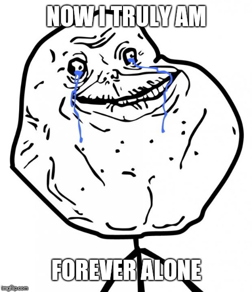 Forever Alone | NOW I TRULY AM FOREVER ALONE | image tagged in forever alone | made w/ Imgflip meme maker