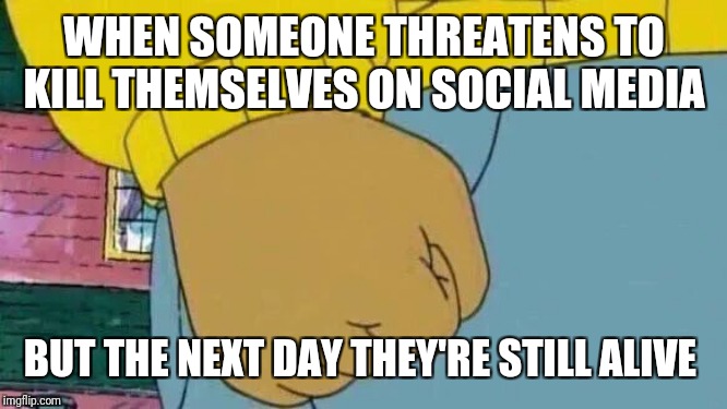 Just a joke :P | WHEN SOMEONE THREATENS TO KILL THEMSELVES ON SOCIAL MEDIA; BUT THE NEXT DAY THEY'RE STILL ALIVE | image tagged in memes,arthur fist,don't take this seriously,social media,attention seekers | made w/ Imgflip meme maker