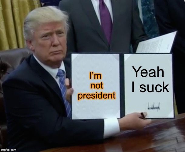 Trump Bill Signing | I’m not president; Yeah I suck | image tagged in memes,trump bill signing | made w/ Imgflip meme maker