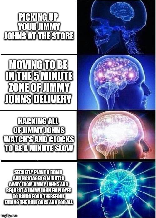 Expanding Brain | PICKING UP YOUR JIMMY JOHNS AT THE STORE; MOVING TO BE IN THE 5 MINUTE ZONE OF JIMMY JOHNS DELIVERY; HACKING ALL OF JIMMY JOHNS WATCH'S AND CLOCKS TO BE A MINUTE SLOW; SECRETLY PLANT A BOMB AND HOSTAGES 6 MINUTES AWAY FROM JIMMY JOHNS AND REQUEST A JIMMY JOHN EMPLOYEE TO BRING FOOD THEREFORE ENDING THE RULE ONCE AND FOR ALL | image tagged in memes,expanding brain | made w/ Imgflip meme maker