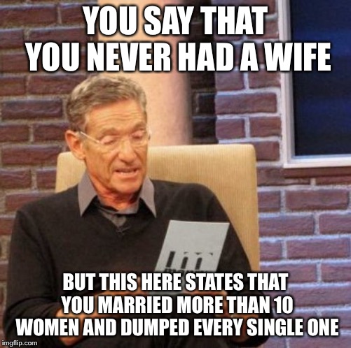 He knows what u did ? | YOU SAY THAT YOU NEVER HAD A WIFE; BUT THIS HERE STATES THAT YOU MARRIED MORE THAN 10 WOMEN AND DUMPED EVERY SINGLE ONE | image tagged in memes,maury lie detector | made w/ Imgflip meme maker