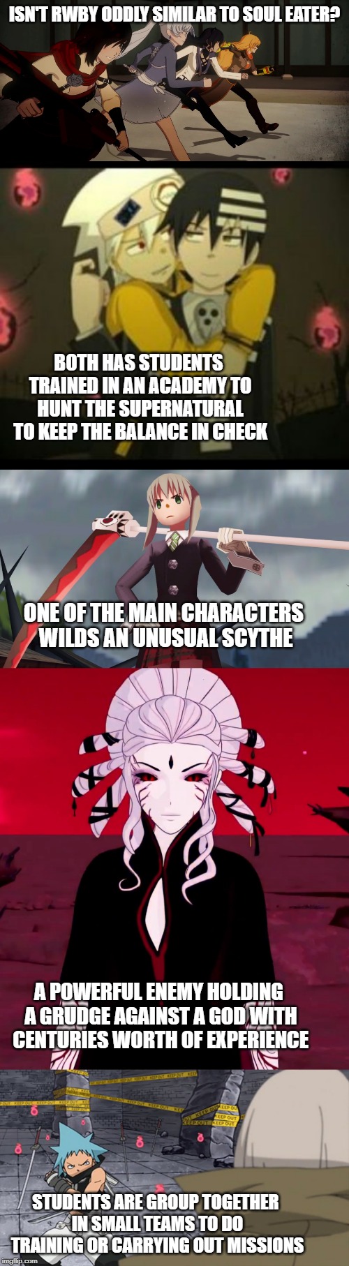  ISN'T RWBY ODDLY SIMILAR TO SOUL EATER? BOTH HAS STUDENTS TRAINED IN AN ACADEMY TO HUNT THE SUPERNATURAL TO KEEP THE BALANCE IN CHECK; ONE OF THE MAIN CHARACTERS WILDS AN UNUSUAL SCYTHE; A POWERFUL ENEMY HOLDING A GRUDGE AGAINST A GOD WITH CENTURIES WORTH OF EXPERIENCE; STUDENTS ARE GROUP TOGETHER IN SMALL TEAMS TO DO TRAINING OR CARRYING OUT MISSIONS | image tagged in rwby,soul eater,supernatural | made w/ Imgflip meme maker
