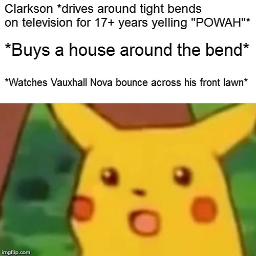 Surprised Pikachu Meme | Clarkson *drives around tight bends on television for 17+ years yelling "POWAH"*; *Buys a house around the bend*; *Watches Vauxhall Nova bounce across his front lawn* | image tagged in memes,surprised pikachu | made w/ Imgflip meme maker