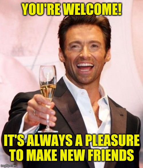 Hugh Jackman Cheers | YOU'RE WELCOME! IT'S ALWAYS A PLEASURE TO MAKE NEW FRIENDS | image tagged in hugh jackman cheers | made w/ Imgflip meme maker