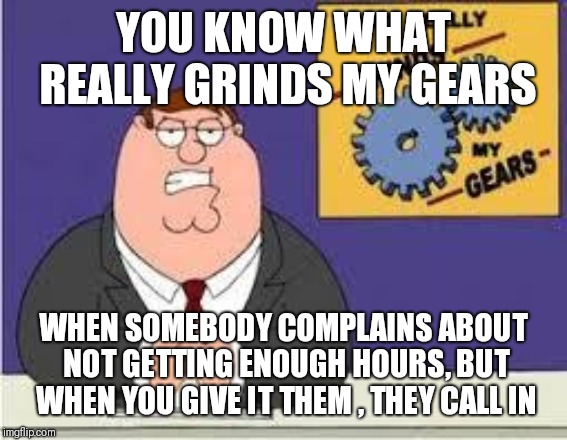 You know what really grinds my gears | YOU KNOW WHAT REALLY GRINDS MY GEARS; WHEN SOMEBODY COMPLAINS ABOUT NOT GETTING ENOUGH HOURS, BUT WHEN YOU GIVE IT THEM , THEY CALL IN | image tagged in you know what really grinds my gears | made w/ Imgflip meme maker